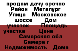 продам дачу срочно › Район ­ Металург › Улица ­ Московское шоссе 17 › Дом ­ участок 67 › Площадь участка ­ 6 › Цена ­ 1 500 000 - Самарская обл., Самара г. Недвижимость » Дома, коттеджи, дачи продажа   